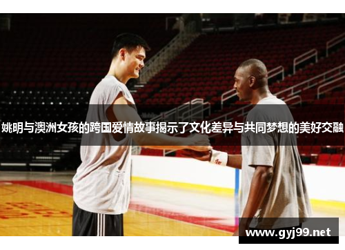 姚明与澳洲女孩的跨国爱情故事揭示了文化差异与共同梦想的美好交融