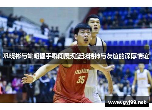 巩晓彬与姚明握手瞬间展现篮球精神与友谊的深厚情谊
